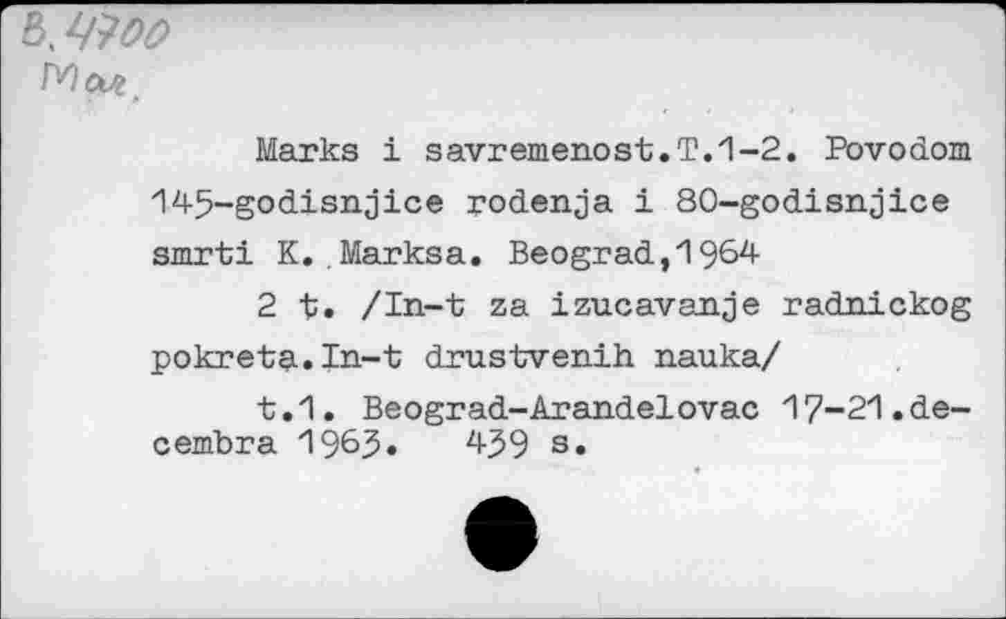 ﻿8. Woo
Marks i savremenost.T.1-2. Povodom 145-godisnjice podenja i 80-godisnjice smrti K. Marksa. Beograd,1964
2 t. /In-t za izucavanje radnickog pokreta.In-t drustvenih nauka/
t.1. Beograd-Arandelovac 17-21.de-cembra 1965«	459 s»